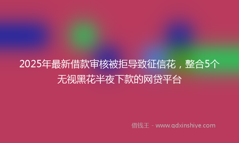 2025年最新借款审核被拒导致征信花，整合5个无视黑花半夜下款的网贷平台
