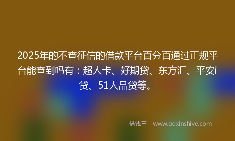 2025年的不查征信的借款平台百分百通过正规平台能查到吗有：超人卡、好期贷、东方汇、平安i贷、51人品贷等。