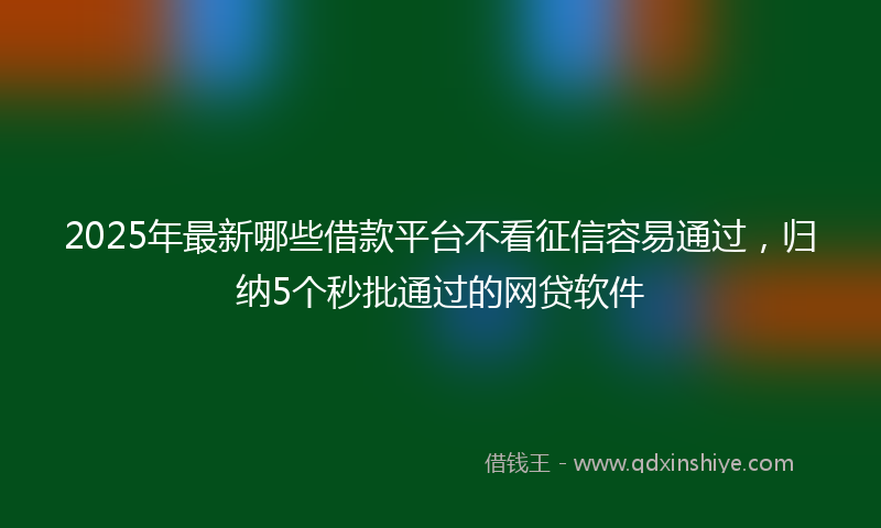 2025年最新哪些借款平台不看征信容易通过，归纳5个秒批通过的网贷软件