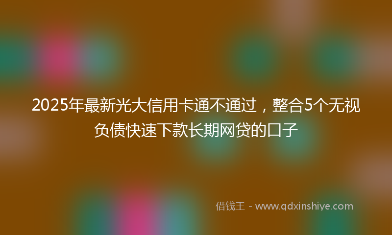 2025年最新光大信用卡通不通过，整合5个无视负债快速下款长期网贷的口子
