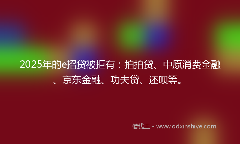 2025年的e招贷被拒有：拍拍贷、中原消费金融、京东金融、功夫贷、还呗等。