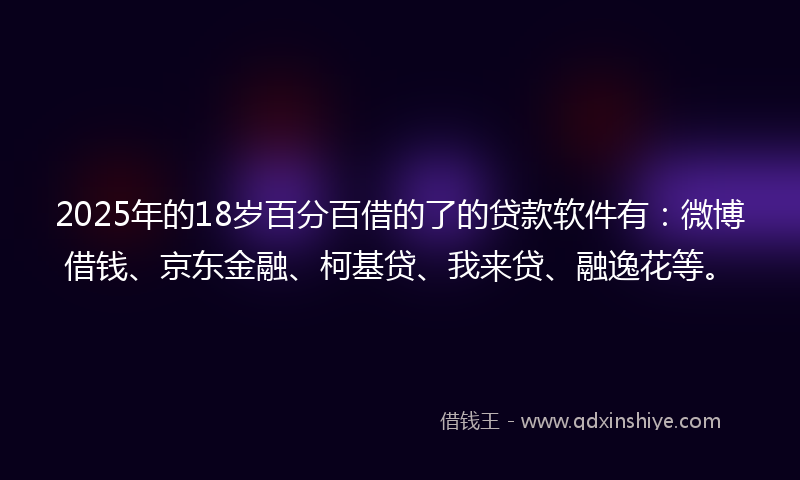 2025年的18岁百分百借的了的贷款软件有：微博借钱、京东金融、柯基贷、我来贷、融逸花等。