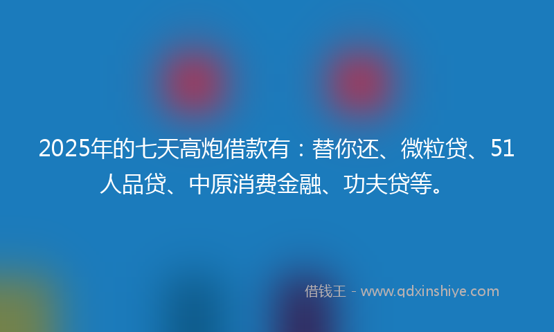 2025年的七天高炮借款有：替你还、微粒贷、51人品贷、中原消费金融、功夫贷等。