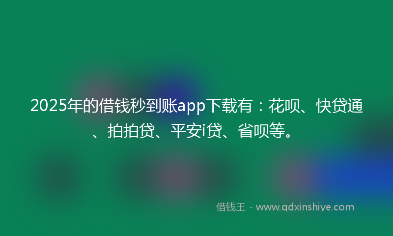2025年的借钱秒到账app下载有：花呗、快贷通、拍拍贷、平安i贷、省呗等。