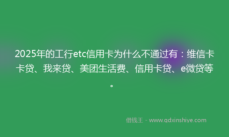 2025年的工行etc信用卡为什么不通过有：维信卡卡贷、我来贷、美团生活费、信用卡贷、e微贷等。