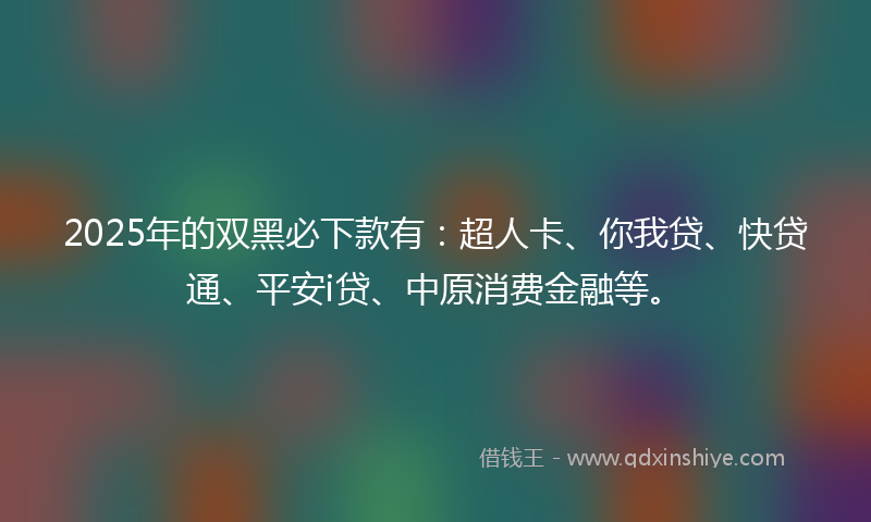 2025年的双黑必下款有：超人卡、你我贷、快贷通、平安i贷、中原消费金融等。