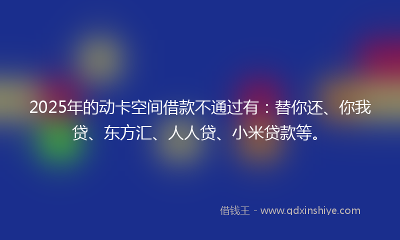 2025年的动卡空间借款不通过有：替你还、你我贷、东方汇、人人贷、小米贷款等。
