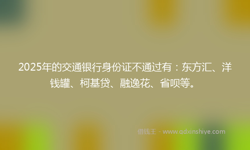 2025年的交通银行身份证不通过有:东方汇、洋钱罐、柯基贷、融逸花、省呗等。