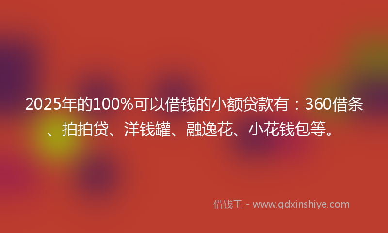 2025年的100%可以借钱的小额贷款有：360借条、拍拍贷、洋钱罐、融逸花、小花钱包等。