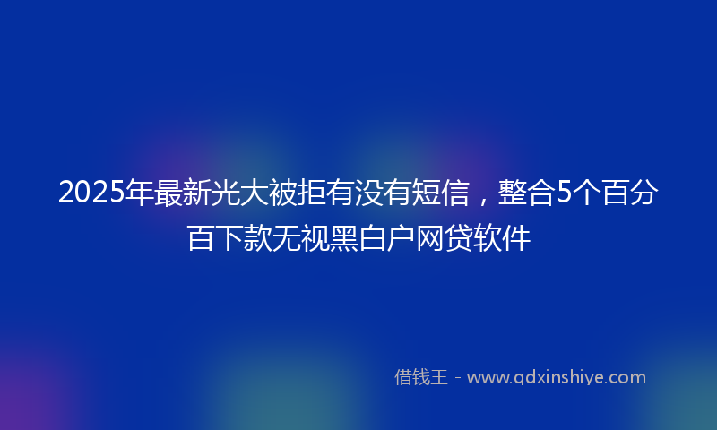 2025年最新光大被拒有没有短信，整合5个百分百下款无视黑白户网贷软件