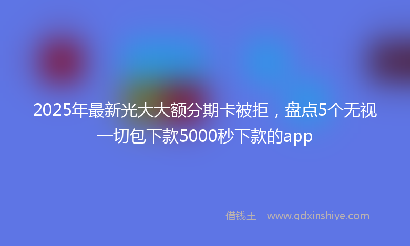 2025年最新光大大额分期卡被拒，盘点5个无视一切包下款5000秒下款的app