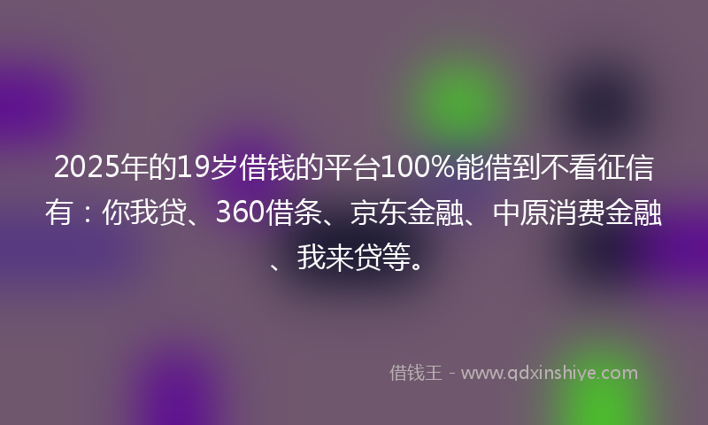 2025年的19岁借钱的平台100%能借到不看征信有：你我贷、360借条、京东金融、中原消费金融、我来贷等。