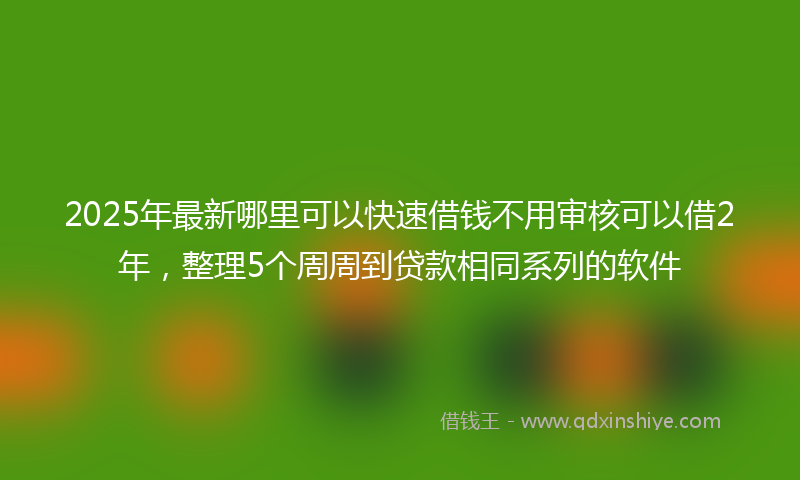 2025年最新哪里可以快速借钱不用审核可以借2年，整理5个周周到贷款相同系列的软件