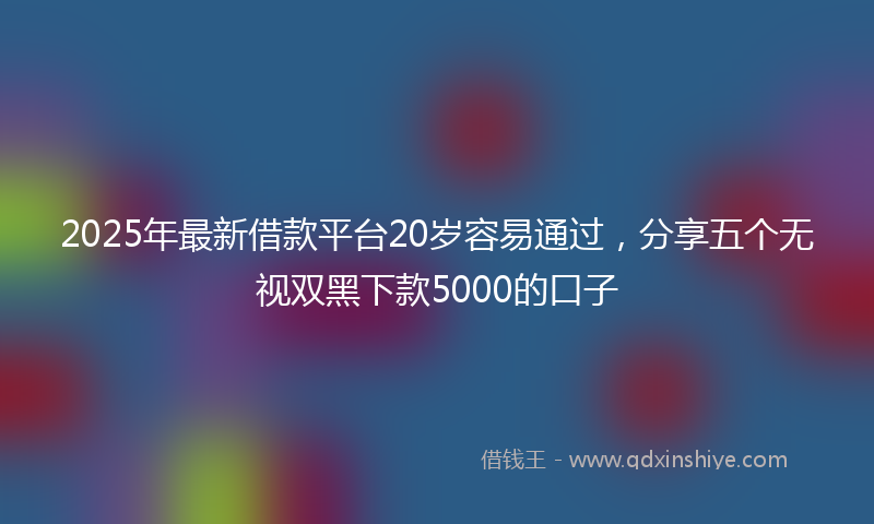 2025年最新借款平台20岁容易通过，分享五个无视双黑下款5000的口子