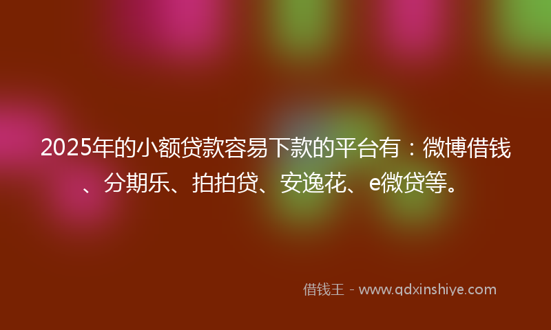 2025年的小额贷款容易下款的平台有：微博借钱、分期乐、拍拍贷、安逸花、e微贷等。