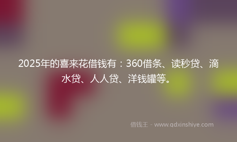 2025年的喜来花借钱有：360借条、读秒贷、滴水贷、人人贷、洋钱罐等。