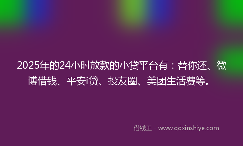 2025年的24小时放款的小贷平台有：替你还、微博借钱、平安i贷、投友圈、美团生活费等。