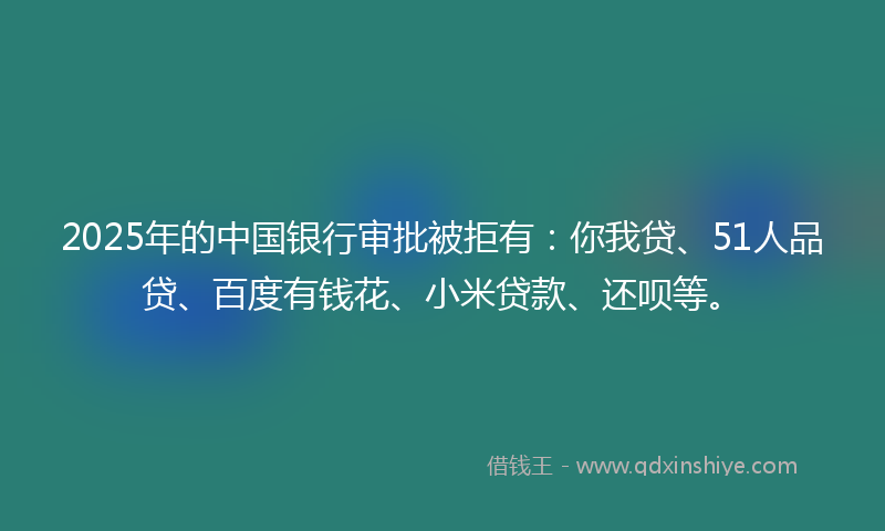 2025年的中国银行审批被拒有：你我贷、51人品贷、百度有钱花、小米贷款、还呗等。