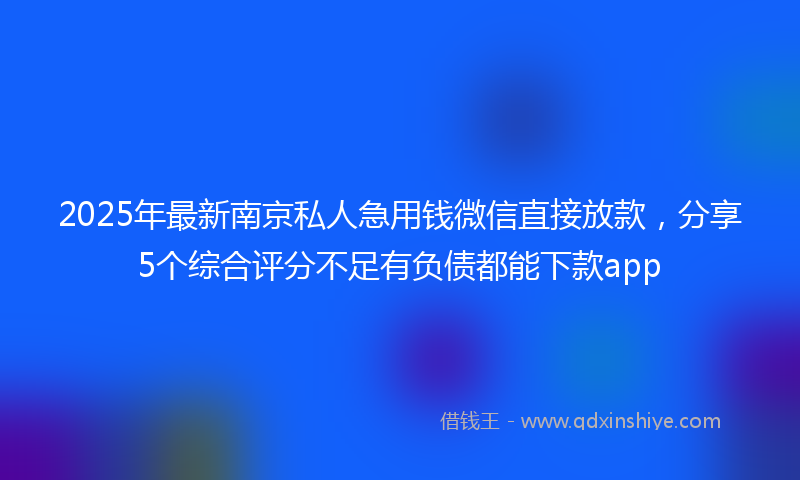 2025年最新南京私人急用钱微信直接放款，分享5个综合评分不足有负债都能下款app