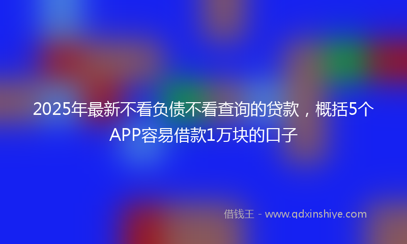 2025年最新不看负债不看查询的贷款，概括5个APP容易借款1万块的口子