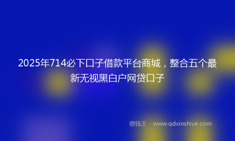 2025年714必下口子借款平台商城，整合五个最新无视黑白户网贷口子