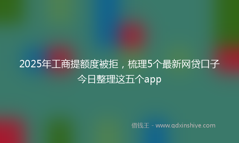 2025年工商提额度被拒，梳理5个最新网贷口子今日整理这五个app