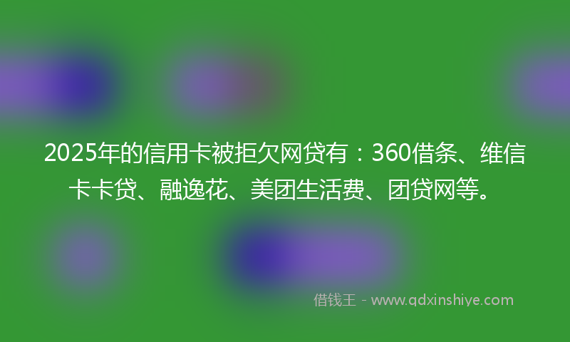 2025年的信用卡被拒欠网贷有：360借条、维信卡卡贷、融逸花、美团生活费、团贷网等。