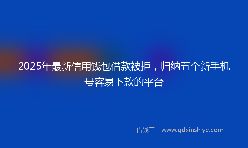 2025年最新信用钱包借款被拒，归纳五个新手机号容易下款的平台