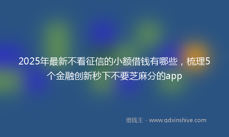 2025年最新不看征信的小额借钱有哪些，梳理5个金融创新秒下不要芝麻分的app