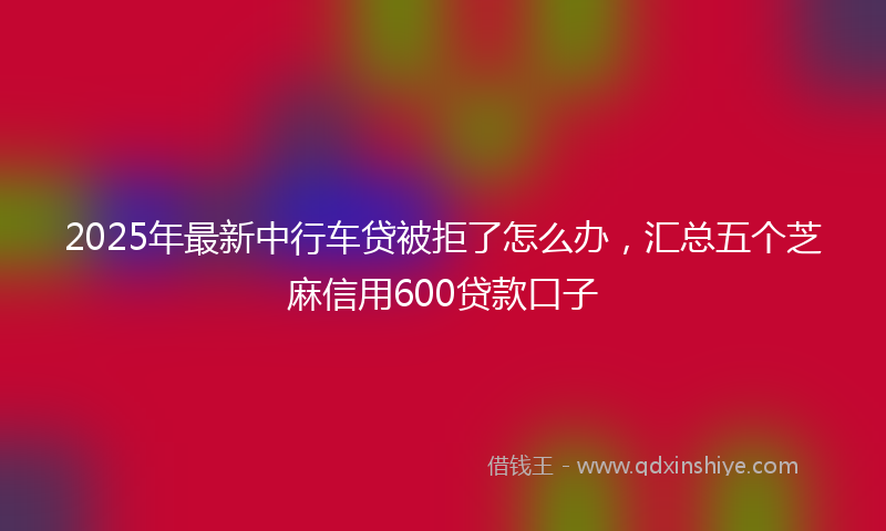 2025年最新中行车贷被拒了怎么办，汇总五个芝麻信用600贷款口子