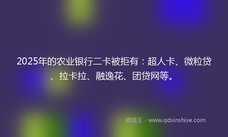 2025年的农业银行二卡被拒有：超人卡、微粒贷、拉卡拉、融逸花、团贷网等。