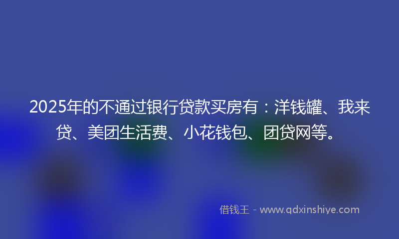 2025年的不通过银行贷款买房有：洋钱罐、我来贷、美团生活费、小花钱包、团贷网等。