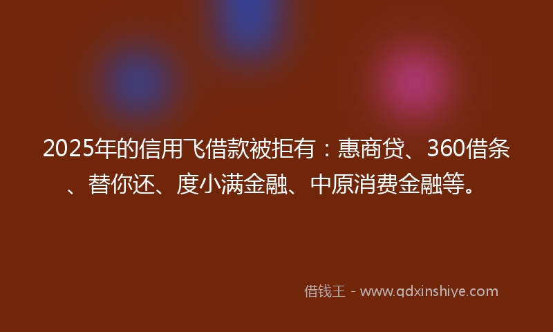 2025年的信用飞借款被拒有：惠商贷、360借条、替你还、度小满金融、中原消费金融等。
