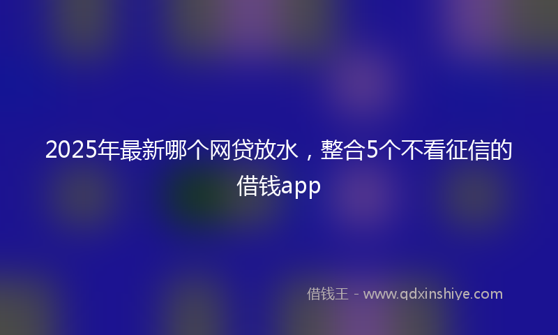 2025年最新哪个网贷放水，整合5个不看征信的借钱app