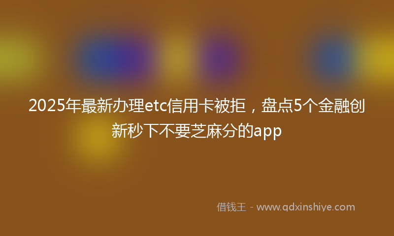 2025年最新办理etc信用卡被拒，盘点5个金融创新秒下不要芝麻分的app