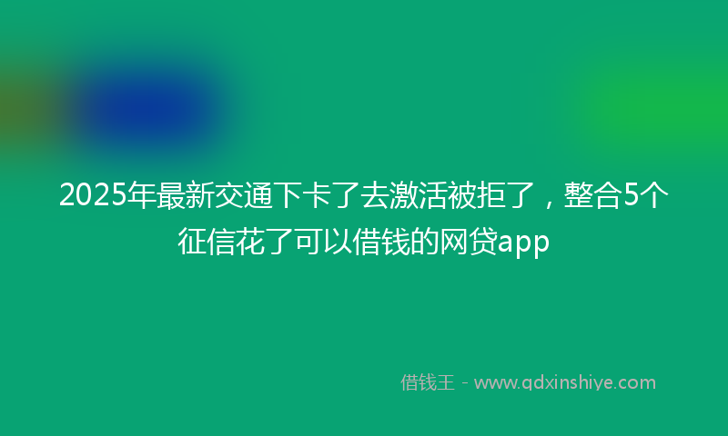 2025年最新交通下卡了去激活被拒了，整合5个征信花了可以借钱的网贷app