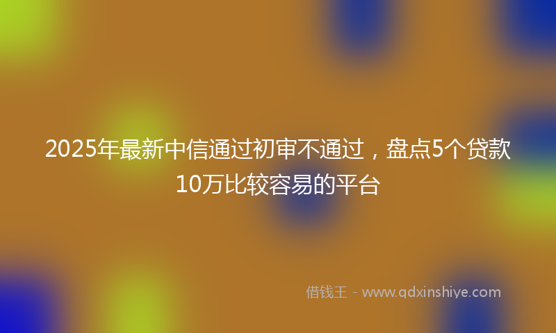 2025年最新中信通过初审不通过，盘点5个贷款10万比较容易的平台