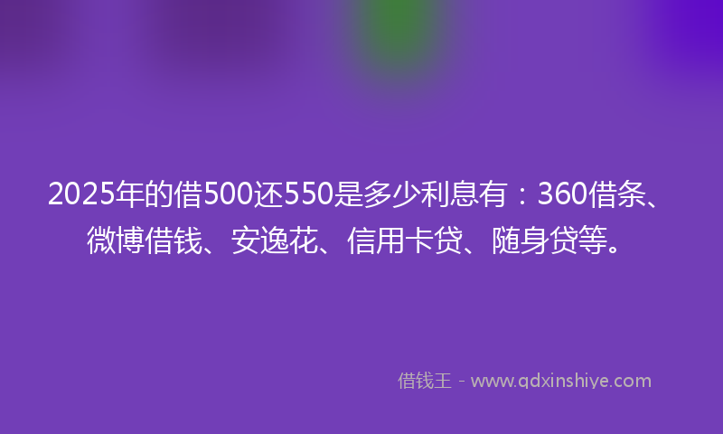2025年的借500还550是多少利息有：360借条、微博借钱、安逸花、信用卡贷、随身贷等。