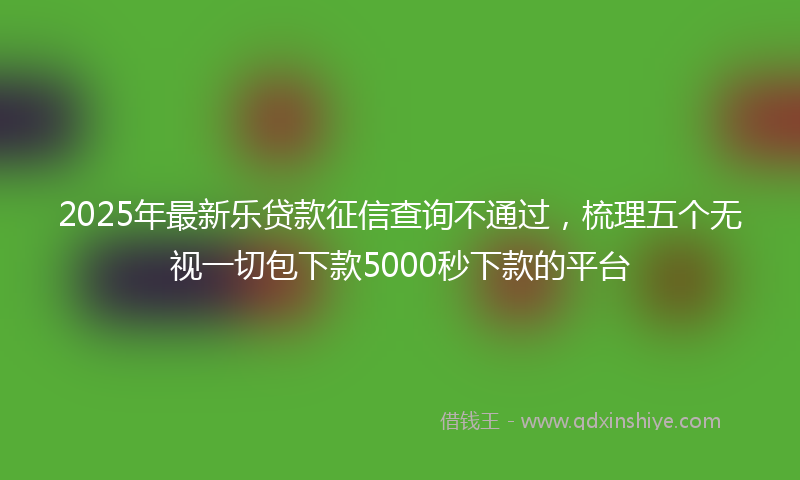 2025年最新乐贷款征信查询不通过，梳理五个无视一切包下款5000秒下款的平台