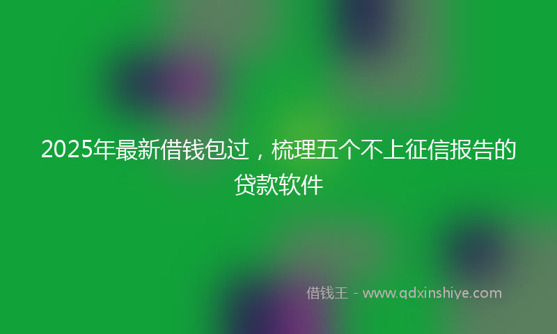 2025年最新借钱包过，梳理五个不上征信报告的贷款软件