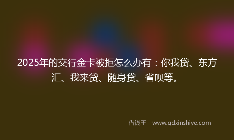 2025年的交行金卡被拒怎么办有：你我贷、东方汇、我来贷、随身贷、省呗等。