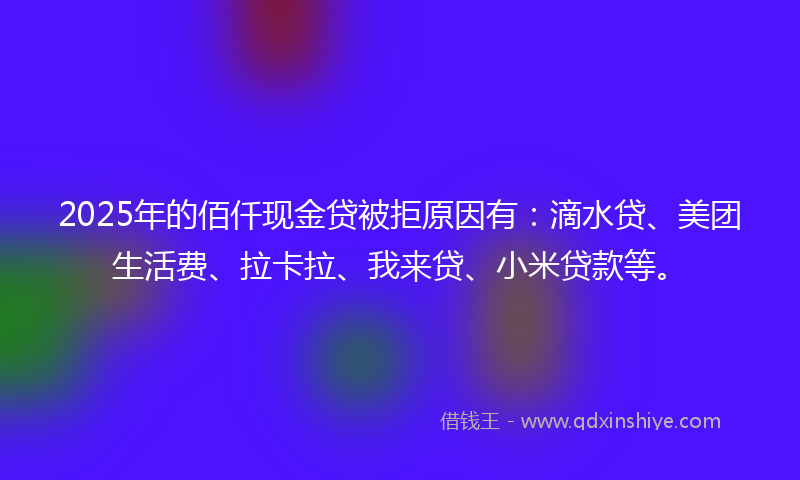 2025年的佰仟现金贷被拒原因有：滴水贷、美团生活费、拉卡拉、我来贷、小米贷款等。