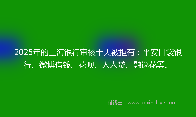 2025年的上海银行审核十天被拒有：平安口袋银行、微博借钱、花呗、人人贷、融逸花等。