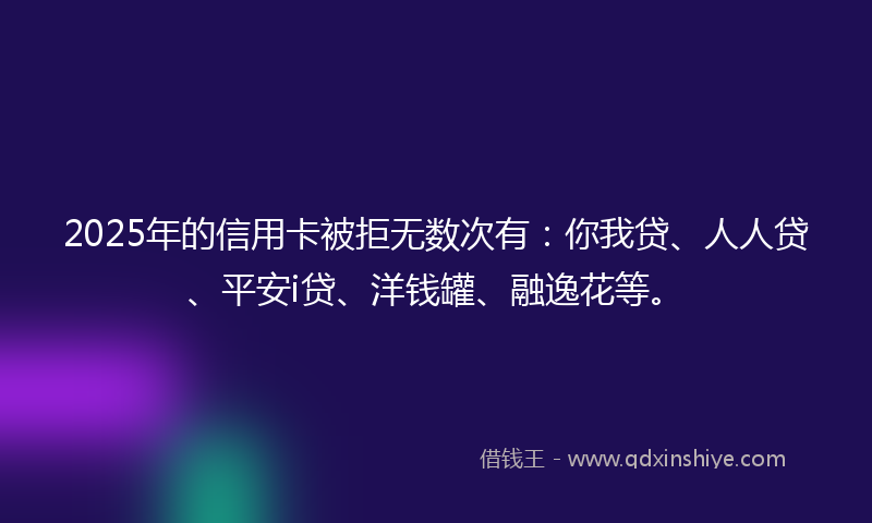 2025年的信用卡被拒无数次有：你我贷、人人贷、平安i贷、洋钱罐、融逸花等。