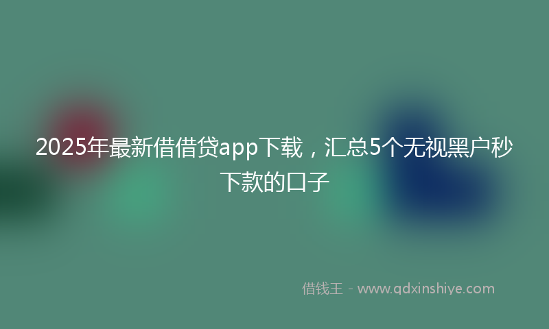2025年最新借借贷app下载，汇总5个无视黑户秒下款的口子