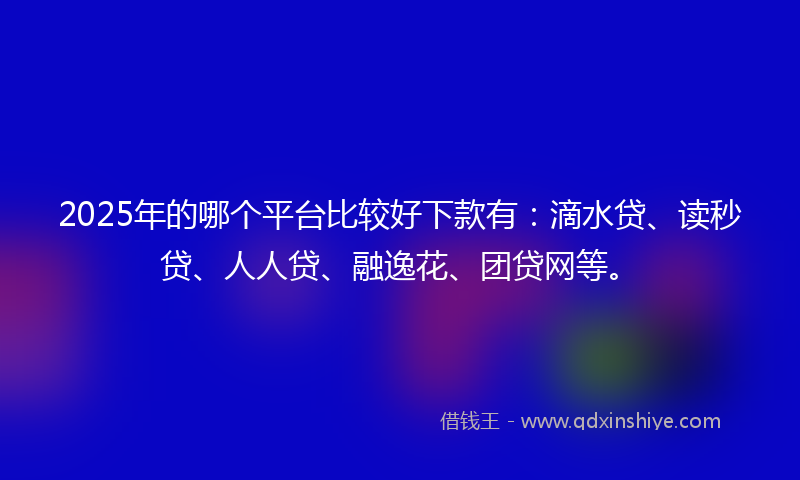 2025年的哪个平台比较好下款有：滴水贷、读秒贷、人人贷、融逸花、团贷网等。