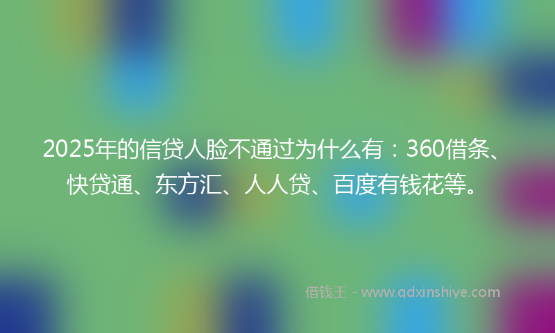2025年的信贷人脸不通过为什么有：360借条、快贷通、东方汇、人人贷、百度有钱花等。