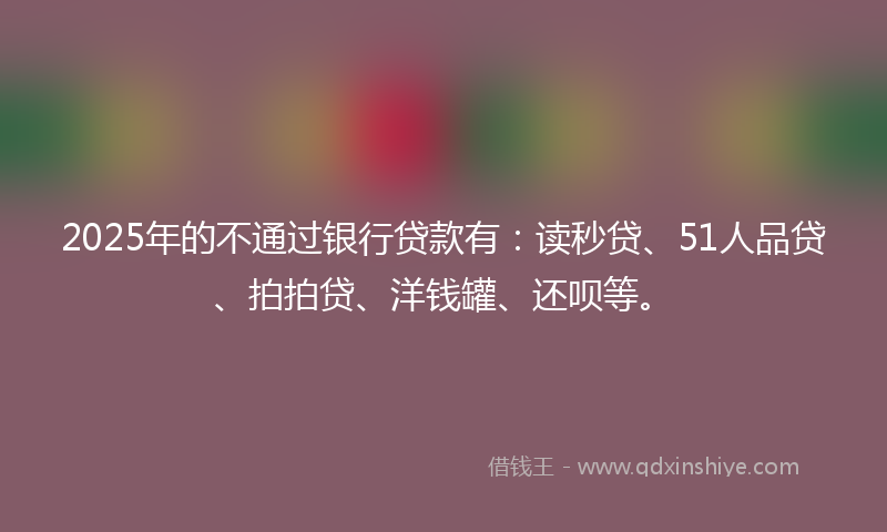 2025年的不通过银行贷款有：读秒贷、51人品贷、拍拍贷、洋钱罐、还呗等。