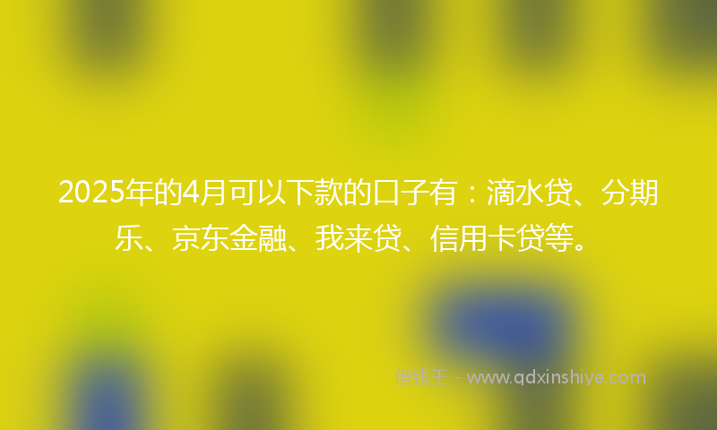 2025年的4月可以下款的口子有：滴水贷、分期乐、京东金融、我来贷、信用卡贷等。