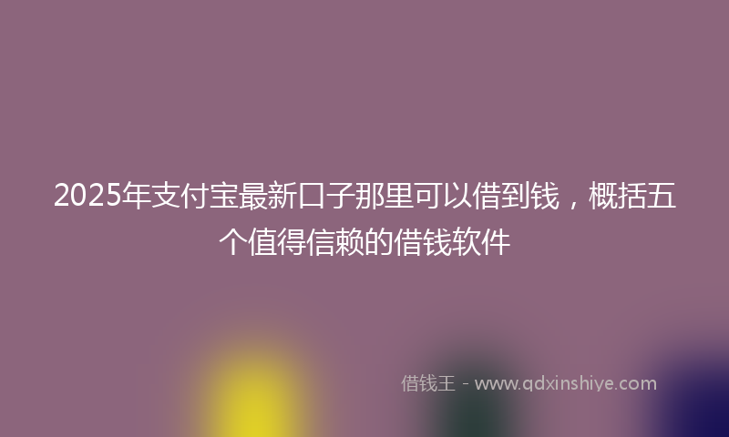 2025年支付宝最新口子那里可以借到钱，概括五个值得信赖的借钱软件